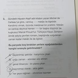 3.
-
----
Gündelik Hayatın Keşfi adlı kitabın yazarı Michel de
Certeau'ya göre, varoluş mekân ile ilişkilidir.
Kendimiz olmak, özünde mekânsal bir pratiktir. Mekân
ve varoluş deyince hemen bir başka düşünür de
kuşkusuz Marcel Proust'tur. Türkçeye Kayıp Zamanın
İzinde adıyla çevrilen romanı, başlığında vurgulanan
zaman kadar mekân ile de ilgilidir.
Bu parçada boş bırakılan yerlere aşağıdakilerden
hangisi sırasıyla getirilmelidir?
Al dayanılmaz şekilde - karşımıza çıkan
B) çoğu zaman - adından söz ettiren
genel itibarıyla - ön plana çıkan
D) kaçınılmaz olarak - akla gelen
FY her şeye rağmen - zihnimize kazınan
