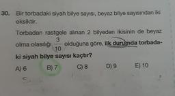 30. Bir torbadaki siyah bilye sayısı, beyaz bilye sayısından iki
eksiktir.
Torbadan rastgele alınan 2 bilyeden ikisinin de beyaz
3
olma olasılığı olduğuna göre, ilk durumda torbada-
10
ki siyah bilye sayısı kaçtır?
A) 6 B) 7
C) 8 D 9 E) 10
Su