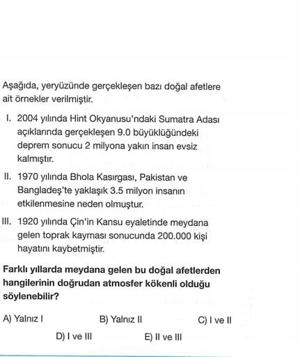 Aşağıda, yeryüzünde gerçekleşen bazı doğal afetlere
ait örnekler verilmiştir.
1. 2004 yılında Hint Okyanusu'ndaki Sumatra Adası
açıklarında gerçekleşen 9.0 büyüklüğündeki
deprem sonucu 2 milyona yakın insan evsiz
kalmıştır.
II. 1970 yılında Bhola Kasırgası, Pakistan ve
Bangladeş'te yaklaşık 3.5 milyon insanın
etkilenmesine neden olmuştur.
III. 1920 yılında Çin'in Kansu eyaletinde meydana
gelen toprak kayması sonucunda 200.000 kişi
hayatını kaybetmiştir.
Farklı yıllarda meydana gelen bu doğal afetlerden
hangilerinin doğrudan atmosfer kökenli olduğu
söylenebilir?
A) Yalnız
C) I ve II
B) Yalnız II
E) Il ve III
D) I ve III