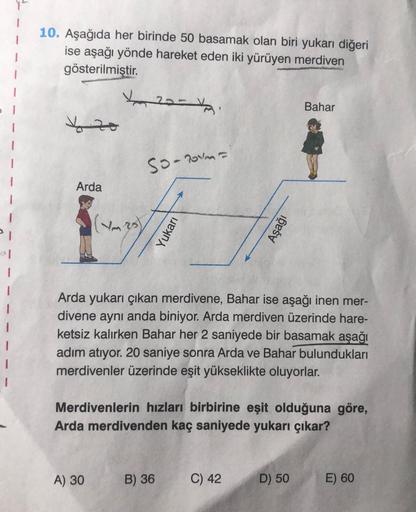 1
10. Aşağıda her birinde 50 basamak olan biri yukarı diğeri
ise aşağı yönde hareket eden iki yürüyen merdiven
gösterilmiştir.
20-
Bahar
y zo
so-roma
Arda
1
Vm
Yukari
Aşağı
si
al
1
I
1
1
Arda yukarı çıkan merdivene, Bahar ise aşağı inen mer-
divene aynı an