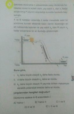 1
Şekildeki düzenekte h yükseklikteki yatay düzlemde ha-
reketsiz duran m kütleli cisim, yay sabiti k, olan x, kadar
sıkıştırılmış P yayının uyguladığı kuvvetle harekete baş-
lamıştır.
A ve B noktaları arasında d kadar mesafede sabit bir
sürtünme kuvveti etkisinde kalan cismin düzeneğin en
alt noktasında bulunan ve yay sabiti k, olan R yayını xz
kadar sıkıştırarak bir an durduğu gözlenmiştir.
Pyay!
k,
Yatay
WWW
Ryayı
K₂
B.
www
Yatay
X2
Yer
Buna göre,
1. k, daha büyük olsaydı x, daha fazla olurdu.
II. d daha büyük olsaydı x, daha az olurdu.
III. k, daha büyük olsaydı R yayında biriken maksimum
esneklik potansiyel enerjisi daha az olurdu.
yargılarından hangileri doğrudur?
(Sürtünme sadece A-B arasındadır.)
B) Yalnız II
C) I ve II
A) Yalnız!
D) II ve III
E) I, II ve III
