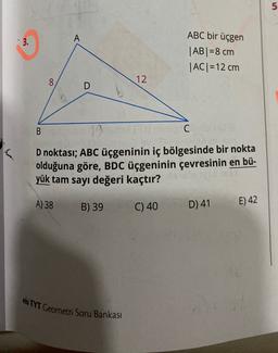 5
3.
A
ABC bir üçgen
|AB| = 8 cm
IACI=12 cm
8
12
D
B
CHO
D noktası; ABC üçgeninin iç bölgesinde bir nokta
olduğuna göre, BDC üçgeninin çevresinin en bü-
yük tam sayı değeri kaçtır?
A) 38
B) 39
E) 42
D) 41
C) 40
eis TYT Geometri Soru Bankası
