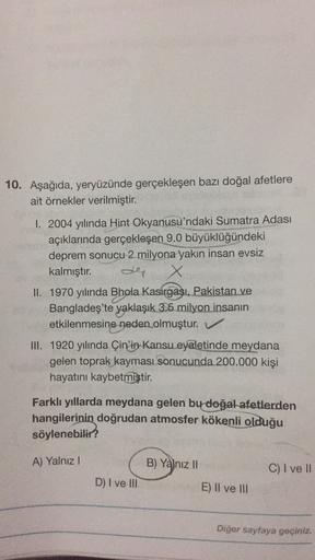10. Aşağıda, yeryüzünde gerçekleşen bazı doğal afetlere
ait örnekler verilmiştir.
I. 2004 yılında Hint Okyanusu'ndaki Sumatra Adası
açıklarında gerçekleşen 9.0 büyüklüğündeki
deprem sonucu 2 milyona yakın insan evsiz
kalmıştır.
X
II. 1970 yılında Bhola Kasirgası, Pakistan ve
Bangladeş'te yaklaşık 3.5 milyon insanin
etkilenmesine neden olmuştur. V
III. 1920 yılında Çin'in Kansu eyaletinde meydana
gelen toprak kayması sonucunda 200.000 kişi
hayatını kaybetmiştir
.
Farklı yıllarda meydana gelen bu doğal afetlerden
hangilerinin doğrudan atmosfer kökenli olduğu
söylenebilir?
A) Yalnız!
B) Yalnız 11
C) I ve II
D) I ve III
E) Il ve III
Diğer sayfaya geçiniz.