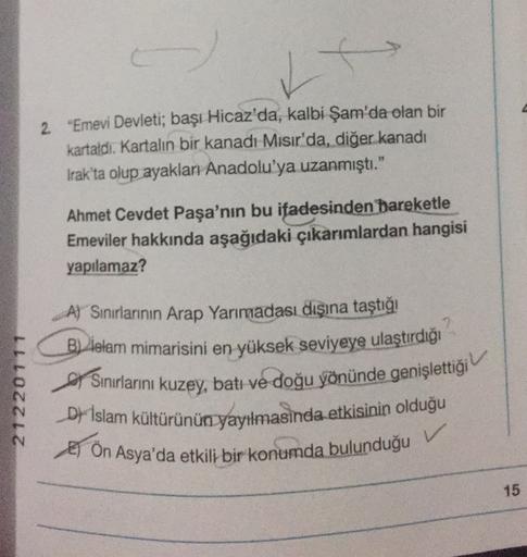 2. "Emevi Devleti; başı Hicaz'da, kalbi Şam'da olan bir
kartaldi. Kartalın bir kanadı Mısır'da, diğer kanadı
Irak'ta olup ayakları Anadolu'ya uzanmıştı."
Ahmet Cevdet Paşa'nın bu ifadesinden bareketle
Emeviler hakkında aşağıdaki çıkarımlardan hangisi
yapıl