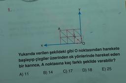 1.
y
A
x
Yukarıda verilen şekildeki gibi O noktasından harekete
başlayıp çizgiler üzerinden ok yönlerinde hareket eden
bir karınca, A noktasına kaç farklı şekilde varabilir?
D) 18
E) 25
B) 14
C) 17
A) 11