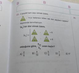 3
B
B
B
23. n pozitif tam sayı olmak üzere,
: "n'yi kalansız bölen tek tam sayıların toplamı"
26.
n
biçiminde tanımlanıyor.
(a) bir dizi olmak üzere,
2n
>6
n
(a) =
co
n
2
n
56
a 24
olduğuna göre,
oranı kaçtır?
a,
A)
4
B)
13
C)
D)
E) 17
5
2.
