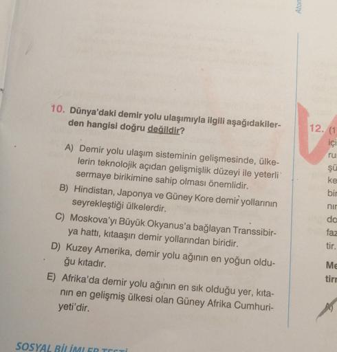 Ator
10. Dünya'daki demir yolu ulaşımıyla ilgili aşağıdakiler-
den hangisi doğru değildir?
12. (1
içi
ru
şü
ke
A) Demir yolu ulaşım sisteminin gelişmesinde, ülke-
lerin teknolojik açıdan gelişmişlik düzeyi ile yeterli
sermaye birikimine sahip olması önemlidir.
B) Hindistan, Japonya ve Güney Kore demir yollarının
seyrekleştiği ülkelerdir.
C) Moskova'yı Büyük Okyanus'a bağlayan Transsibir-
ya hattı, kitaaşırı demir yollarından biridir.
D) Kuzey Amerika, demir yolu ağının en yoğun oldu-
ğu kıtadır.
E). Afrika'da demir yolu ağının en sık olduğu yer, kita-
nin en gelişmiş ülkesi olan Güney Afrika Cumhuri-
yeti'dir.
bir
nir
do
faz
tir.
Me
tir
SOSYAL BİLİMI GR TESTİ