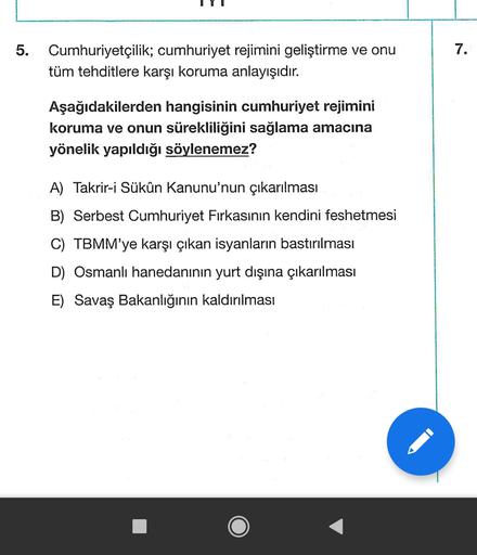 5.
7.
Cumhuriyetçilik; cumhuriyet rejimini geliştirme ve onu
tüm tehditlere karşı koruma anlayışıdır.
Aşağıdakilerden hangisinin cumhuriyet rejimini
koruma ve onun sürekliliğini sağlama amacına
yönelik yapıldığı söylenemez?
A) Takrir-i Sükûn Kanunu'nun çıkarılması
B) Serbest Cumhuriyet Fırkasının kendini feshetmesi
C) TBMM'ye karşı çıkan isyanların bastırılması
D) Osmanlı hanedanının yurt dışına çıkarılması
E) Savaş Bakanlığının kaldırılması