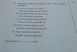13.
10.
Aşağıdaki dizelerin hangisinde tam kafiye kullanıl-
mamıştır?
A) Aldanma cahilin kuru lafına
Hükmetse dünyanın her tarafına
B) Yeşil pencereden bir gül at bize
Yeni ufuklar aç hayalimize
C) Lavanta çiçeği kokan kederler
Ona en ölümsüz güzelliği ver
D) İlimsiz insanın şöhreti zahir
Cahilden iyilik beklenmez ahir
E) Yalan sözlerine inandık
Riyakâr yüzüne aldandik
TÜRK EDEBİYATI - 11 • 11 - 21344