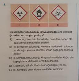 8.
.
NII
Bu sembollerin bulunduğu kimyasal maddelerle ilgili aşa-
ğıdakilerden hangisi yanlıştır?
A) I. sembol, canlı dokularda kalıcı hasarlara sebep ola-
cak kimyasal maddeleri gösterir.
B) III. sembolün bulunduğu kimyasal maddelerin solunum
ya da ağız yoluyla alınması insan sağlığını olumsuz
etkiler.
C) II. sembolün bulunduğu kimyasal maddeler kâğıt, ah-
şap gibi maddelerden uzak tutulmalıdır.
D) I. sembol, etil alkolün bulunduğu kapta yer alır.
E) III. sembolü bulunduran maddeler zehirlidir.