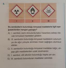 8.
.
NII
Bu sembollerin bulunduğu kimyasal maddelerle ilgili aşa-
ğıdakilerden hangisi yanlıştır?
A) I. sembol, canlı dokularda kalıcı hasarlara sebep ola-
cak kimyasal maddeleri gösterir.
B) III. sembolün bulunduğu kimyasal maddelerin solunum
ya da ağız yoluyla alınması insan sağlığını olumsuz
etkiler.
C) II. sembolün bulunduğu kimyasal maddeler kâğıt, ah-
şap gibi maddelerden uzak tutulmalıdır.
D) I. sembol, etil alkolün bulunduğu kapta yer alır.
E) III. sembolü bulunduran maddeler zehirlidir.
