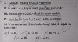 ol
I. Tiyatroda, sanatın zirvesini yaşıyordu.
II. Sanatkârın en büyük sanat göstergesi eserleridir.
1901
III. Süleymaniye Camii yüksek bir sanat eseridir.
IV. Sana hanlar hani Alp Aslan'ı, kitabım anlatsın.
Y
16. Numaralanmış cümlelerden hangi ikisi, iki öğeli bir
cümledir?
De ruim
A) I. ve II B) II. ve II. C) III. ve IV.
.
D) I. ve III. E) II. ve IV.
