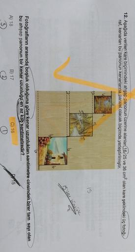 12. Aşağıda verilen kare biçimindeki ahşap panonun üzerine alanlar 16, 25 ve 36 cm2 olan kare şeklindeki üç fotoğ-
raf, kenarları bu panonun kenarlarına paralel olacak biçimde yerleştirilmiştir.
IS
15 ter bouse
Fotoğrafların arasında boşluk olduğuna göre k