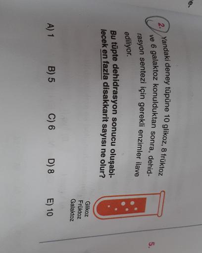 e.
@
2. Yandaki deney tüpüne 10 glikoz, 8 früktoz
ve 6 galaktoz konulduktan sonra, dehid-
rasyon sentezi için gerekli enzimler ilave
5.
ediliyor.
Bu tüpte dehidrasyon sonucu oluşabi-
lecek en fazla disakkarit sayısı ne olur?
Glikoz
Fruktoz
Galaktoz
A) 1 B)