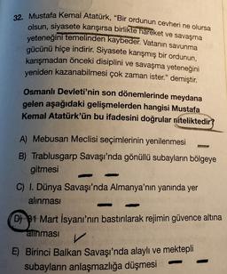 32. Mustafa Kemal Atatürk, "Bir ordunun cevheri ne olursa
olsun, siyasete karışırsa birlikte hareket ve savaşma
yeteneğini temelinden kaybeder. Vatanin savunma
gücünü hiçe indirir. Siyasete karışmış bir ordunun,
karışmadan önceki disiplini ve savaşma yeteneğini
yeniden kazanabilmesi çok zaman ister.” demiştir.
Osmanlı Devleti'nin son dönemlerinde meydana
gelen aşağıdaki gelişmelerden hangisi Mustafa
Kemal Atatürk'ün bu ifadesini doğrular niteliktedir?
A) Mebusan Meclisi seçimlerinin yenilenmesi
B) Trablusgarp Savaşı'nda gönüllü subayların bölgeye
gitmesi
C) I. Dünya Savaşı'nda Almanya'nın yanında yer
alınması
D) $1 Mart İsyanı'nın bastırılarak rejimin güvence altına
alinmasi
v
E) Birinci Balkan Savaşı'nda alaylı ve mektepli
subayların anlaşmazlığa düşmesi
