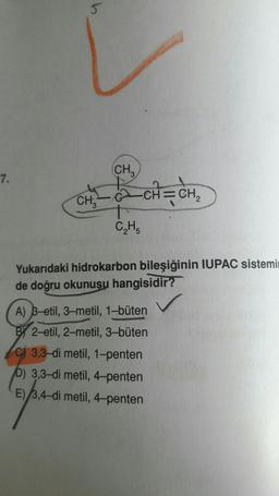(CH₂)
7.
CH=CH2
CHE
2
CH
Yukarıdaki hidrokarbon bileşiğinin IUPAC sistemi
de doğru okunusu hangisidir?
A) B-etil, 3-metil, 1-büten
BY 2-etil, 2-metil, 3-büten
C) 3,3-di metil, 1-penten
b) 3,3-di metil, 4-penten
E) 3,4-dimetil, 4-penten