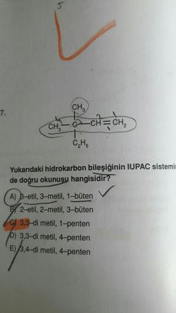 (CH₂)
7.
CH=CH2
CHE
2
CH
Yukarıdaki hidrokarbon bileşiğinin IUPAC sistemi
de doğru okunusu hangisidir?
A) B-etil, 3-metil, 1-büten
BY 2-etil, 2-metil, 3-büten
C) 3,3-di metil, 1-penten
b) 3,3-di metil, 4-penten
E) 3,4-dimetil, 4-penten
