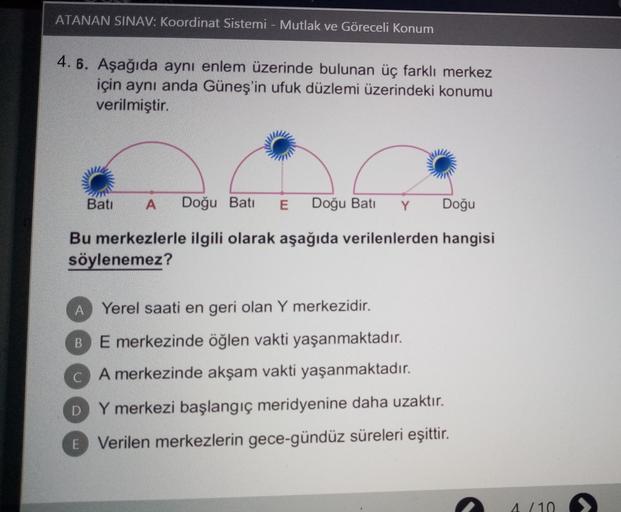 ATANAN SINAV: Koordinat Sistemi - Mutlak ve Göreceli Konum
4. 6. Aşağıda aynı enlem üzerinde bulunan üç farklı merkez
için aynı anda Güneş'in ufuk düzlemi üzerindeki konumu
verilmiştir.
Batı
A
Doğu Bati
E
Doğu Bati
Y
Doğu
Bu merkezlerle ilgili olarak aşağıda verilenlerden hangisi
söylenemez?
A
Yerel saati en geri olan Y merkezidir.
B
E merkezinde öğlen vakti yaşanmaktadır.
C A merkezinde akşam vakti yaşanmaktadır.
D Y merkezi başlangıç meridyenine daha uzaktır.
E Verilen merkezlerin gece-gündüz süreleri eşittir.
4/10
>