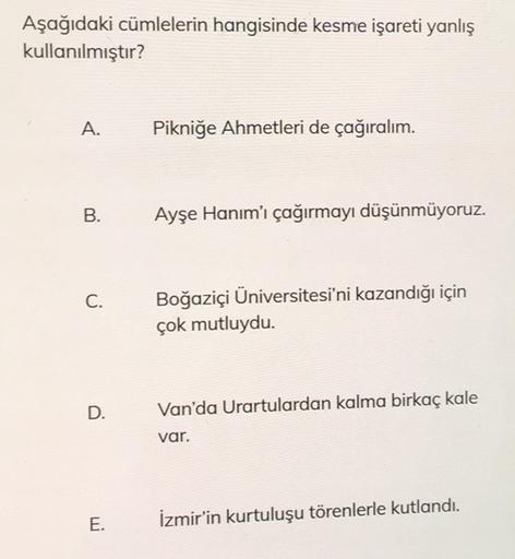 Aşağıdaki cümlelerin hangisinde kesme işareti yanlış
kullanılmıştır?
A.
Pikniğe Ahmetleri de çağıralım.
B.
Ayşe Hanım'ı çağırmayı düşünmüyoruz.
C.
Boğaziçi Üniversitesi'ni kazandığı için
çok mutluydu.
D.
Van'da Urartulardan kalma birkaç kale
var.
E.
İzmir'