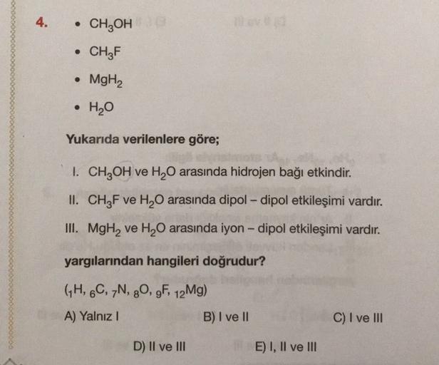 4.
CH2OH
CH3F
• MgH2
.
H2O
Yukarıda verilenlere göre;
I. CH2OH ve H20 arasında hidrojen bağı etkindir.
II. CH3F ve H20 arasında dipol-dipol etkileşimi vardır.
III. MgHq ve H2O arasında iyon - dipol etkileşimi vardır.
yargılarından hangileri doğrudur?
GH, 6