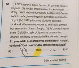 12. (1) ABD'li astronot Gene Cernan, 82 yaşında hayatını
kaybetti. (II) NASA emekli astronotun kaybından
dolayı büyük üzüntü duyduğunu açıkladı. (III) Cernan,
Ay'a iki defa gitmeyi başaran dünyadaki üç insandan
biriydi. (IV) 1972 yılında Ay yüzeyine ayak izini
bırakarak dünyanın uydusuna şu ana kadar çıkmayı
başaran en son insan olmuştu. (V) Ay'dan ayrılmadan
önce “Geldiğimiz gibi gidiyoruz ve umarım tüm
insanlık için barış ve umutla birlikte döneriz." demişti.
Bu parçadaki numaralanmış cümlelerden hangisi,
yüklemin türü bakımından ötekilerden farklıdır?
B) N.
D) IV. E) V.
A) I.
C) III.
Diğer sayfaya geçiniz.
