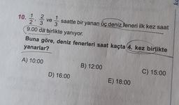 10. 1/2 2 ve 1 / 3
2
1
' 3
saatte bir yanan üç deniz feneri ilk kez saat
3
9.00 da birlikte yanıyor.
Buna göre, deniz fenerleri saat kaçta 4. kez birlikte
yanarlar?
A) 10:00
B) 12:00
D) 16:00
C) 15:00
E) 18:00