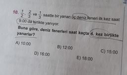 10. 1/2 2 ve 1 / 3
2
1
' 3
saatte bir yanan üç deniz feneri ilk kez saat
3
9.00 da birlikte yanıyor.
Buna göre, deniz fenerleri saat kaçta 4. kez birlikte
yanarlar?
A) 10:00
B) 12:00
D) 16:00
C) 15:00
E) 18:00
