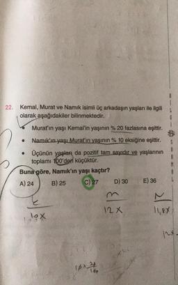 i
22. Kemal, Murat ve Namık isimli üç arkadaşın yaşları ile ilgili
olarak aşağıdakiler bilinmektedir.
G
Murat'ın yaşı Kemal'in yaşının % 20 fazlasına eşittir.
.
Namık'ın yaşı Murat'ın yaşının % 10 eksiğine eşittir.
• Üçünün yaşları da pozitif tam sayıdır ve yaşlarının
toplamı 100'den küçüktür.
Buna göre, Namık'ın yaşı kaçtır?
A) 24 B) 25 C)
27 D) 30 E) 36
$
A
R
M
A
L
12 x
11,88
lox
12x *
16x2
Id+