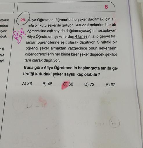 6
-nyası
erine
Eiyor.
abak
li-
28. Aliye Öğretmen, öğrencilerine şeker dağıtmak için si-
nifa bir kutu şeker ile geliyor. Kutudaki şekerleri her bir
öğrencisine eşit sayıda dağıtamayacağını hesaplayan
Aliye Öğretmen, şekerlerden 4 tanesini alıp geriye ka-
