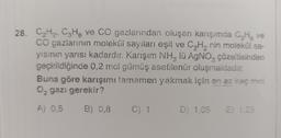 28. C,H2, C3H8 ve CO gazlarından oluşan karışımda CHg ve
CO gazlarının molekül sayılan eşit ve CyH, nin molekül sa-
yisinin yarısı kadardır. Karışım NH, lü AgNO, çözeltisinden
geçirildiğinde 0.2 mol gümüş asetilenür oluşmaktadır.
Buna göre karışımı tamamen yakmak için en az kaç mol
0. gazı gerekir?
A) 0,5
B) 0,8
C)
D) 1.05
E) 1.25