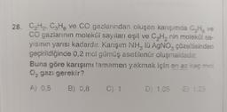 28. C,H2, C3H8 ve CO gazlarından oluşan karışımda CHg ve
CO gazlarının molekül sayılan eşit ve CyH, nin molekül sa-
yisinin yarısı kadardır. Karışım NH, lü AgNO, çözeltisinden
geçirildiğinde 0.2 mol gümüş asetilenür oluşmaktadır.
Buna göre karışımı tamamen yakmak için en az kaç mol
0. gazı gerekir?
A) 0,5
B) 0,8
C)
D) 1.05
E) 1.25
