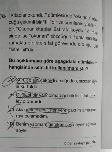 15. "Kitaplar okundu." cümlesinde "okundu" söz-
cüğü çekimli bir “fiil"dir ve cümlenin yüklemi-
dir. "Okunan kitapları üst rafa koydu." cümle-
sinde ise "okunan" sözcüğü fiil anlamını ko-
rumakla birlikte sıfat görevinde olduğu için
"sifat-fiil" dir.
Bu aç