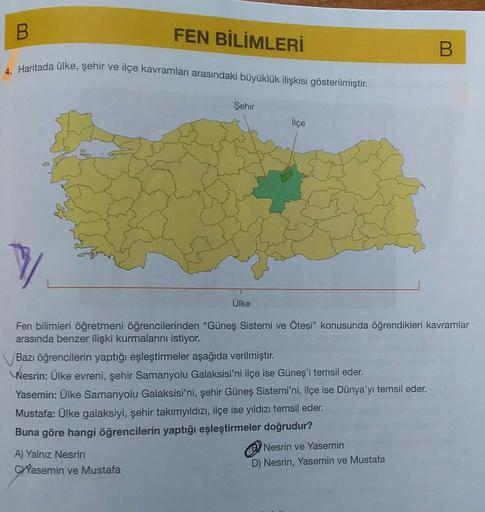 B
FEN BİLİMLERİ
B
4. Haritada ülke, şehir ve ilçe kavramları arasındaki büyüklük ilişkisi gösterilmiştir.
Şehir
ilçe
7
Ülke
Fen bilimleri öğretmeni öğrencilerinden "Güneş Sistemi ve Ötesi” konusunda öğrendikleri kavramlar
arasında benzer ilişki kurmalarını