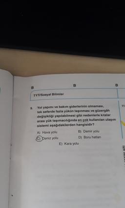 B.
B
B
TYT/Sosyal Bilimler
11
9.
Yol yapımı ve bakım giderlerinin olmaması,
tek seferde fazla yükün taşınması ve güzergâh
değişikliği yapılabilmesi gibi nedenlerle kıtalar
arası yük taşımacılığında en çok kullanılan ulaşım
sistemi aşağıdakilerden hangisidir?
A) Hava yolu
B) Demir yolu
(C) Deniz yolu
D) Boru hatları
E) Kara yolu
YOYINLARI