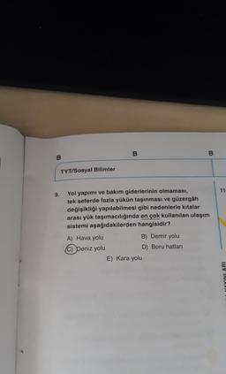 B.
B
B
TYT/Sosyal Bilimler
11
9.
Yol yapımı ve bakım giderlerinin olmaması,
tek seferde fazla yükün taşınması ve güzergâh
değişikliği yapılabilmesi gibi nedenlerle kıtalar
arası yük taşımacılığında en çok kullanılan ulaşım
sistemi aşağıdakilerden hangisidir?
A) Hava yolu
B) Demir yolu
(C) Deniz yolu
D) Boru hatları
E) Kara yolu
YOYINLARI
