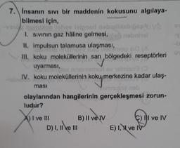 7. Insanın sivi bir maddenin kokusunu algılaya-
bilmesi için,
Togolelor nosotros
lelasi neboli
OVE
1. sivinin gaz haline gelmesi, onobrol
II. impulsun talamusa ulaşması,
VOO BIGA
o
(
III. koku moleküllerinin sarı bölgedeki reseptörleri
uyarmasi,
ensinomolov omisno
IV. koku moleküllerinin koku merkezine kadar ulaş.
omnul nob
olaylarından hangilerinin gerçekleşmesi zorun-
ludur?
kokymer
masi
I ve III
B) II ve IV
D) I, II ve III
C) I ve IV
E) I, Y ve IV