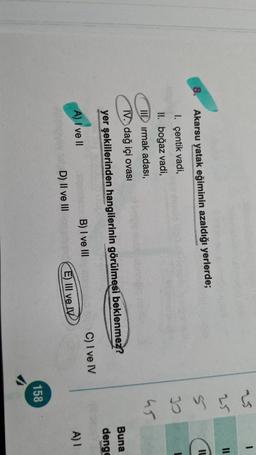 1
25
11
IL
8.
Akarsu yatak eğiminin azaldığı yerlerde;
qoyu &
1. çentik vadi,
II. boğaz vadi,
III irmak adası,
IV. dağ içi ovasi
45
Buna
denge
yer şekillerinden hangilerinin görülmesi beklenmez?
C) I ve IV
B) I ve III
A) I ve II
A) 1
D) II ve III
E) III ve IV
158