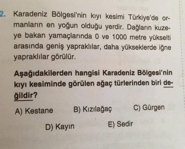 2. Karadeniz Bölgesi'nin kıyı kesimi Türkiye'de or-
manların en yoğun olduğu yerdir. Dağların kuze-
ye bakan yamaçlarında 0 ve 1000 metre yükselti
arasında geniş yapraklılar, daha yükseklerde iğne
yapraklılar görülür.
Aşağıdakilerden hangisi Karadeniz Bölgesi'nin
kıyı kesiminde görülen ağaç türlerinden biri de-
ğildir?
A) Kestane B) Kızılağaç C) Gürgen
D) Kayin
E) Sedir