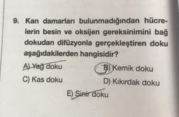 9. Kan damarları bulunmadığından hücre-
lerin besin ve oksijen gereksinimini bağ
dokudan difüzyonla gerçekleştiren doku
aşağıdakilerden hangisidir?
A) Yağ doku
B) Kemik doku
C) Kas doku
D) Kıkırdak doku
E) Sinir doku