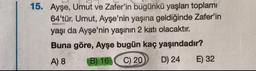 15. Ayşe, Umut ve Zafer'in bugünkü yaşları toplamı
64'tür. Umut, Ayşe'nin yaşına geldiğinde Zafer'in
yaşı da Ayşe'nin yaşının 2 katı olacaktır.
Buna göre, Ayşe bugün kaç yaşındadır?
B) 16 C) 20 D) 24 E) 32
E
A) 8