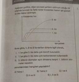 AYARU
Asagidaki grafikte, diğer pevresel şartlann optimum olduğu bir
ortamda bulunan Üç farklı türde fotosentez huzinin işik şiddeti
ile olan ilişkisi verilmiştir.
A Fotosentez hizi
-3. tür
-2. tör
1. tür
işık şiddeti
Buna göre, 1, 2 ve 3 ile verilen türle