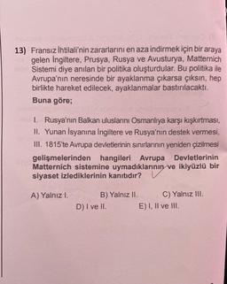 13) Fransız ihtilali'nin zararlarını en aza indirmek için bir araya
gelen İngiltere, Prusya, Rusya ve Avusturya, Matternich
Sistemi diye anılan bir politika oluşturdular. Bu politika ile
Avrupa'nın neresinde bir ayaklanma çıkarsa çıksın, hep
birlikte hareket edilecek, ayaklanmalar bastırılacaktı.
Buna göre;
1. Rusya'nın Balkan uluslarını Osmanlıya karşı kışkırtması,
II. Yunan İsyanına İngiltere ve Rusya'nın destek vermesi,
III. 1815'te Avrupa devletlerinin sınırlarının yeniden çizilmesi
gelişmelerinden hangileri Avrupa Devletlerinin
Matternich sistemine uymadıklarının ve ikiyüzlü bir
siyaset izlediklerinin kanıtıdır? V
A) Yalnız l.
B) Yalnız II. C) Yalnız III.
D) I ve II. E) I, II ve III.