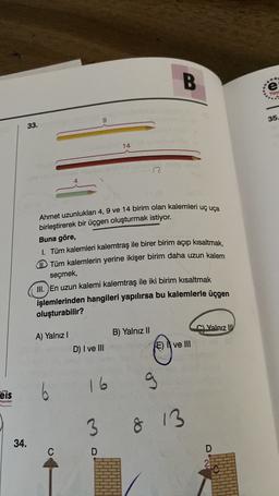 B.
.
e
Yay
35.
33.
14
n
Ahmet uzunlukları 4, 9 ve 14 birim olan kalemleri uç uça
birleştirerek bir üçgen oluşturmak istiyor.
Buna göre,
Tüm kalemleri kalemtraş ile birer birim açıp kısaltmak,
Tüm kalemlerin yerine ikişer birim daha uzun kalem
seçmek,
III. En uzun kalemi kalemtraş ile iki birim kısaltmak
işlemlerinden hangileri yapılırsa bu kalemlerle üçgen
oluşturabilir?
Valnız UV
A) Yalnız!
B) Yalnız II
E) I ve III
D) I ve III
16
g
eis
6
Yayınlan
...
3
8 13
34.
C
D
D
2
