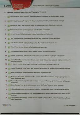 3. ÜNİTE
Kavramları
Kullanalım
Uniteyi Ne Kadar Kavradığımızı Olçelim
# Aşağıdaki cümlelerin başına doğru ise "D" yanlış ise "Y yazınız.
1. Osman Devleti, Küçük Kaynarca Antlaşmasıyla Kırım'in Rusya'ya ait olduğunu kabul etmiştir.
2.
1774 Küçük Kaynarca Antlaşması'yla Rusya'ya kapitülasyonlardan yararlanma hakkı verilmiştir.
3.
Napolyon'un Misirisgall sırasında Rusya, ilk dela savaş gemilerini Boğazlardan geçirmiştir
4.
Osmanl Devleti'nden aynimak için isyan eden ilk toplum Yunanlilardir.
5.
Osmanl Devleti, 1878 yılından sonra Ingiltere'ye yakınlaşmaya başlamıştır.
6.
1841 Londra Boğazlar Sözleşmesi ile Boğazlar ilk defa uluslararası bir stato kazanmıştır.
7.
Şark Meselesi tabiri ilk kez Viyana Kongresi'nde Rus Çan tarafından kullanılmıştır.
8
"Kutsal Yerler Sorunu" Osmanlı ile Ingiltere arasında yasanmiştir.
9.
Kinm Savaşı sırasında Ruslar, 1853'te Sinop'ta Osmanlı donanmasını yakmıştır.
10
Osmanl Devleti, Paris Antlaşması ile kendisini koruyamayacak kadar zayıfladığini kabul etmiştir
11.
D
Cezzar Ahmet Paşa komutasındaki Osmanlı Nizam- Cedit Ordusu, Akka Kalesi'nde Napolyon'un ordusunu
yenilgiye uğratmıştır.
19 yüzyılın en güçlü devleti büyük bir sömürge imparatorluğuna sahip olan Ingiltere'dir.
12.
13
Osmanh Devleti'nde Yunan Isyani, Misir Sorunu'na; Misir Sorunu da, Boğazlar Sorunu'na neden olmuştur.
14.
Berlin Antlaşması ile Sırbistan, Karadağ ve Romanya bağımsız olmuştur.
15.
16.
Avusturya - Macaristan Imparatoru ve Rus Çan'nın 1908'de Osmanlı Devleti ile ilgili yaptığı görüşmelere
Reval Gorusmeleri denir.
Osmanlı Devleti'nin Kuzey Afrika'daki son toprak parçası olan Trablusgarp. Uşi Antlaşması ile Italyanlara
bırakılmıştır
Balkan Savaşlanı'ndan günümüzu kadar gelen sorun, Batı Trakya Türklerinin haklan sorunudur.
17.
18.
1. Dünya Savaşı'nın ekonomik nedeni ham madde ve pazar arayışı ile ortaya çıkan sömürgecilik yarışıdır.
19.
Osmanlı Devleti'ne bağlıkları ve Türk toplumuyla kaynaşmış olmalar nedeniyle Rumlara "Millet- Sadika"
denilmiştir.
1. Dünya Savaşı'nın yaklaştığı günlerde Osmanlı tahtında V. Mehmet Reşat, hükümette ise İttihat ve Terakki
Partisi bulunuyordu.
20.
100 3. UNITE
11 Tarih Soru Bankası
