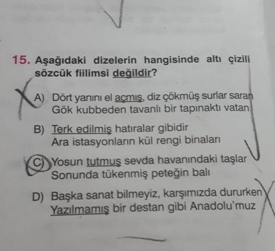 15. Aşağıdaki dizelerin hangisinde altı çizili
sözcük fiilimsi değildir?
A) Dört yanını el açmış, diz çökmüş surlar saran
Gök kubbeden tavanlı bir tapınakti vatan
B) Terk edilmiş hatıralar gibidir
Ara istasyonların kül rengi binaları
Yosun tutmuş sevda hav