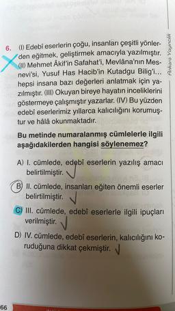 Ankara Yayıncılık
6. (1) Edebî eserlerin çoğu, insanları çeşitli yönler-
den eğitmek, geliştirmek amacıyla yazılmıştır.
(II) Mehmet Âkif'in Safahat’i, Mevlâna'nın Mes-
nevi’si, Yusuf Has Hacib'in Kutadgu Bilig'i...
hepsi insana bazı değerleri anlatmak için ya-
Izılmıştır. (III) Okuyan bireye hayatın inceliklerini
göstermeye çalışmıştır yazarlar. (IV) Bu yüzden
edebî eserlerimiz yıllarca kalıcılığını korumuş-
tur ve hâlâ okunmaktadır.
Bu metinde numaralanmış cümlelerle ilgili
aşağıdakilerden hangisi söylenemez?
A) I. cümlede, edebî eserlerin yazılış amacı
belirtilmiştir.
B) II. cümlede, insanları eğiten önemli eserler
belirtilmiştir.
C) III. cümlede, edebî eserlerle ilgili ipuçları
verilmiştir.
D) IV. cümlede, edebî eserlerin, kalıcılığını ko-
ruduğuna dikkat çekmiştir.
66
