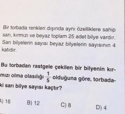 Bir torbada renkleri dışında aynı özelliklere sahip
sarı, kırmızı ve beyaz toplam 25 adet bilye vardır.
Sari bilyelerin sayısı beyaz bilyelerin sayısının 4
katıdır.
Bu torbadan rastgele çekilen bir bilyenin kır-
mızı olma olasılığı olduğuna göre, torbada-
ki sarı bilye sayısı kaçtır?
1
5
) 16
B) 12
C) 8
D) 4