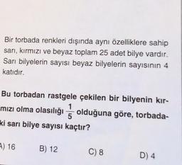 Bir torbada renkleri dışında aynı özelliklere sahip
sarı, kırmızı ve beyaz toplam 25 adet bilye vardır.
Sari bilyelerin sayısı beyaz bilyelerin sayısının 4
katıdır.
Bu torbadan rastgele çekilen bir bilyenin kır-
mızı olma olasılığı olduğuna göre, torbada-
ki sarı bilye sayısı kaçtır?
1
5
) 16
B) 12
C) 8
D) 4
