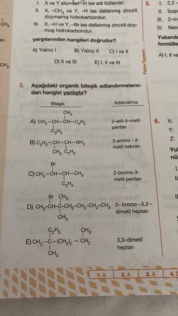 5.
I. X ve Y atomlar -H ise adı bütandır.
II. X, -CH3 ve Y, -H ise dallanmış zincirli
doymamış hidrokarbondur.
III. X, -H ve Y,-Br ise dallanmış zincirli doy-
muş hidrokarbondur.
I. 2,2-
II. izop:
III. 2-m
1
CH3
IV. Neo
an
yargılarından hangileri doğrudur?
Yukarıda
formülle
A) Yalnız!
B) Yalnız 11
C) I ve II
A) I, II ve
D) II ve III
E) I, II ve III
Palme Yayınevi
CH3
3. Aşağıdaki organik bileşik adlandırmaların-
dan hangisi yanlıştır?
Bileşik
Adlandırma
CH3
A) CH3-CH-CH-C2H5
C2H5
A-
6.
X:
2-etil-3-metil
pentan
Y:
Z:
B) C2H5-CH-CH-NH2
CH3 C2H5
3-amino - 4-
metil hekzan
Yul
nü
Br
1.
C)CH2-CH-CH-CH2
C₂H,
2-bromo-3-
metil pentan
II
IL
Br CH3
TT
D) CH3-CH-C-CH2-CH-CH2-CH3 2- bromo -3,3 -
dimetil heptan
CH3
-
C₂H5 CH₃
E) CH3 -C-(CH2)2 - CH2
CH3
3,3-dimetil
heptan
1. A
2. A
3. A
4.