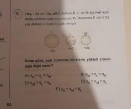 6.
+6q, -2q ve +2q yüklü iletken K, L ve M küreleri aynı
anda birbirine dokunduruluyor. Bu durumda k cismi 29
yük alırken L cismi 3q yük veriyor.
K
M
eri
+9
-29
+29
+69
Buna göre, son durumda kürelerin yükleri arasın-
daki ilişki nedir?
A) CK = 9L = 9M
C) am = q <ak
<
B) am <q <ak
D) 9KML
E) ak < am <qL
65